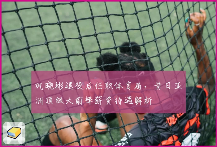 巩晓彬退役后任职体育局，昔日亚洲顶级大前锋薪资待遇解析