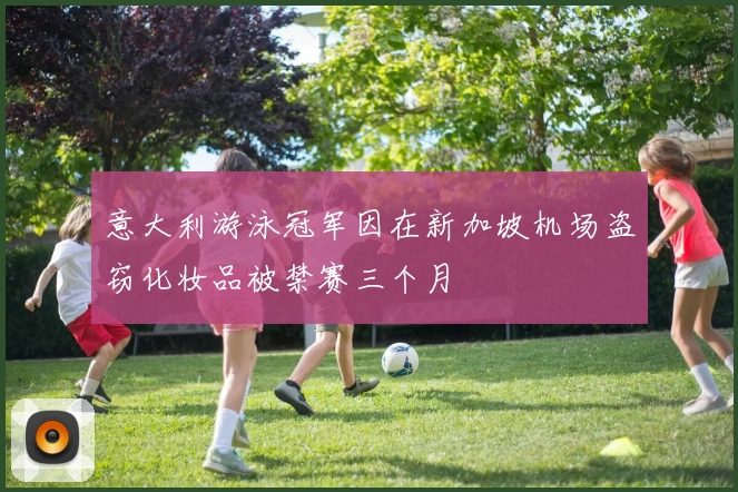 意大利游泳冠军因在新加坡机场盗窃化妆品被禁赛三个月