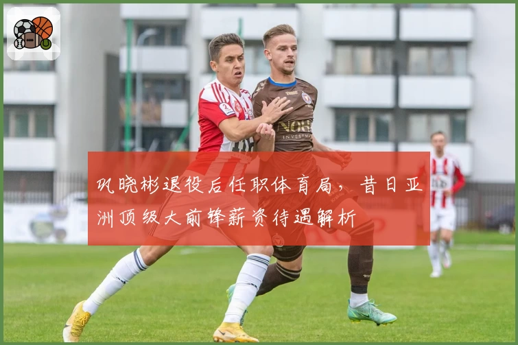 巩晓彬退役后任职体育局，昔日亚洲顶级大前锋薪资待遇解析
