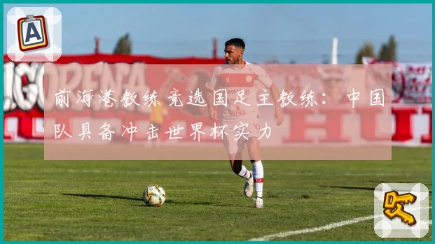 前海港教练竞选国足主教练：中国队具备冲击世界杯实力